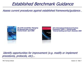 MIS Training Institute Session 13 - Slide 7
Established Benchmark Guidance
Assess current procedures against established frameworks/guidance…
Identify opportunities for improvement (e.g. modify or implement
procedures, protocols, etc)...
IIA, ACFE and AICPA’s “Managing
the Business Risk of Fraud: A
Practical Guide”, April 2008
IIA’s International Professional Practices
Framework (“IPPF”) – Practice Guide:
“Internal Auditing and Fraud”, December 2009
 