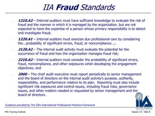 MIS Training Institute Session 13 - Slide 8
1210.A2 – Internal auditors must have sufficient knowledge to evaluate the risk of
fraud and the manner in which it is managed by the organization, but are not
expected to have the expertise of a person whose primary responsibility is to detect
and investigate fraud;
1220.A1 – Internal auditors must exercise due professional care by considering
the...probability of significant errors, fraud, or noncompliance...;
2120.A2 – The internal audit activity must evaluate the potential for the
occurrence of fraud and how the organization manages fraud risk;
2210.A2 – Internal auditors must consider the probability of significant errors,
fraud, noncompliance, and other exposures when developing the engagement
objectives; and
2060 – The chief audit executive must report periodically to senior management
and the board of directors on the internal audit activity’s purpose, authority,
responsibility, and performance relative to its plan. Reporting must also include
significant risk exposures and control issues, including fraud risks, governance
issues, and other matters needed or requested by senior management and the
board of directors.
IIA Fraud Standards
Guidance provided by The IIA’s International Professional Practices Framework
 