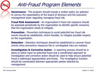 MIS Training Institute Session 13 - Slide 9
Governance - The program should include a written policy (or policies)
to convey the expectations of the board of directors and the executive
management team regarding managing fraud risk.
Fraud Risk Assessment - An organization’s fraud risk exposure should
be assessed periodically by the organization to identify specific scenarios
that the organization needs to mitigate.
Prevention - Prevention techniques to avoid potential key fraud risk
events should be established, where feasible, to mitigate possible impacts
on the organization.
Detection - Detection techniques should be established to uncover fraud
events when preventive measures fail or unmitigated risks are realized.
Investigation & Corrective Action - A reporting process should be in
place to solicit input on potential fraud and a coordinated approach to
investigation and corrective action should be used to help ensure potential
fraud is addressed appropriately and timely. The investigative function
should be coordinated between appropriate parties selected by
management.
Anti-Fraud Program Elements
 
