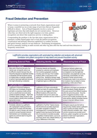 USE CASE




Fraud Detection and Prevention

  When it comes to protecting a network from fraud, organizations need
  to keep a watchful eye on a wide range of activities that are frequently
  difficult to detect. Acts of fraud frequently involve a series of
  legitimate activities that individually do not warrant notice. However
  when they are observed in the right sequence over time, pattern
  recognition can detect that suspicious activity is taking place.
  Compounding the problem is the fact that many organizations fail to
  maintain a usable digital paper trail or lack the pattern recognition,
  visualization and anomaly detection capabilities to conduct accurate
  and quick forensic analysis on user behavior. Performing investigations
  involves manually looking at audit records and other log data after the fact and real-time detection is
  frequently nonexistent.



          LogRhythm provides organizations with automated log collection and analysis with advanced
               correlation and pattern recognition to help detect and prevent fraudulent activity.
     Exposing External Plots                         Detecting Identity Theft                        Discovering Acts of Fraud

    Customer Challenge
    Many acts of fraud are the work of an            Enterprise networks are frequently              Suspicious behavior patterns are
    internal user, but specific actions can          accessed by customers and employees             frequently overlooked because they
    be difficult to pinpoint because they are        from numerous geographic locations,             are designed to look like legitimate
    frequently disguised as legitimate activities.   including users who log in from multiple        transactions using legitimate accounts.
    A perpetrator will hide fraudulent activity      locations within a short period of time         Individually unremarkable, ten bank
    by creating false or duplicate credentials       period of time. Identifying improper usage      deposits of similar amounts being
    to perform seemingly legitimate behaviors        of authorized credentials among thousands       simultaneously made to one account at
    that might otherwise go undetected.              of legitimate logins is a difficult task.       ten locations may be related to money
                                                                                                     laundering or other acts of fraud.
    LogRhythm Solution
    LogRhythm’s Advanced Intelligence                LogRhythm’s AI Engine automatically             LogRhythm’s AI Engine can generate an
    (AI) Engine can immediately recognize            detects and alerts on suspicious behavior,      alarm that detects multiple deposits to
    and alert on suspicious insider activity,        such as one user logging in from two            the same account from different locations
    such as unauthorized accounts being              different locations at the same time.           within the same time period. Once the
    granted escalated privileges. Right-click        Visualization tools can be used to see          alarm is triggered all activity on that
    correlation allows instant access to user        geographic anomalies over any number of         account can be easily accessed from the
    account details to identify what constitutes     activities.                                     same window, allowing immediate forensic
    appropriate access.                                                                              access to long term behavior trends.
    Additional Features
    Immediate collection by LogRhythm                LogRhythm’s TrueTime™ feature ensures           AI Engine’s easy-to-use GUI with its
    with cryptographic hashing provides a            that all events are accurately sequenced        drag-and-drop interface allows LogRhythm
    digital chain-of-custody that eliminates         and pattern recognition is based on             users to quickly and easily create or
    the ability for users to tamper with activity    chronological fact. A universal timestamp       modify advanced correlation rules. While
    records to conceal fraudulent behavior.          applied to every log ensures that the actual    common scenarios are provided out-of-
    Administrators can immediately query             time of occurrence is recorded accurately       the-box, pattern recognition can be quickly
    against any archived data for long term          – regardless of external factors, such as an    tailored to match each organization’s
    forensic analysis.                               out-of-sync server clock, delayed delivery of   unique requirements.
                                                     a log or differences in time zones.




© 2011 LogRhythm Inc. | www.logrhythm.com                                                                        AntiFraudUseCase_A4_1103
 