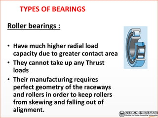 TYPES OF BEARINGS
Roller bearings :
• Have much higher radial load
capacity due to greater contact area
• They cannot take up any Thrust
loads
• Their manufacturing requires
perfect geometry of the raceways
and rollers in order to keep rollers
from skewing and falling out of
alignment.
 