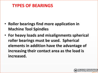 TYPES OF BEARINGS
• Roller bearings find more application in
Machine Tool Spindles
• For heavy loads and misalignments spherical
roller bearings must be used. Spherical
elements in addition have the advantage of
increasing their contact area as the load is
increased.
 