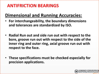 ANTIFRICTION BEARINGS
Dimensional and Running Accuracies:
• For interchangeability, the boundary dimensions
and tolerances are standardized by ISO.
• Radial Run out and side run out with respect to the
bore, groove run out with respect to the side of the
inner ring and outer ring, axial groove run out with
respect to the face.
• These specifications must be checked especially for
precision applications.
 
