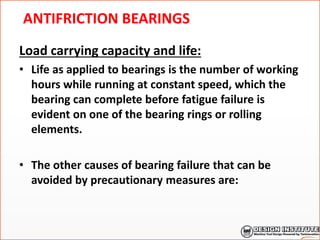 ANTIFRICTION BEARINGS
Load carrying capacity and life:
• Life as applied to bearings is the number of working
hours while running at constant speed, which the
bearing can complete before fatigue failure is
evident on one of the bearing rings or rolling
elements.
• The other causes of bearing failure that can be
avoided by precautionary measures are:
 