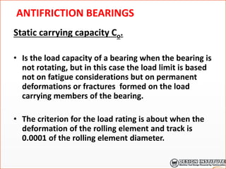 ANTIFRICTION BEARINGS
Static carrying capacity Co.
• Is the load capacity of a bearing when the bearing is
not rotating, but in this case the load limit is based
not on fatigue considerations but on permanent
deformations or fractures formed on the load
carrying members of the bearing.
• The criterion for the load rating is about when the
deformation of the rolling element and track is
0.0001 of the rolling element diameter.
 