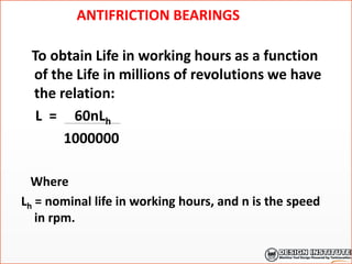 ANTIFRICTION BEARINGS
To obtain Life in working hours as a function
of the Life in millions of revolutions we have
the relation:
L = 60nLh
1000000
Where
Lh = nominal life in working hours, and n is the speed
in rpm.
 