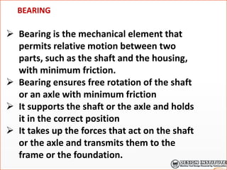 BEARING
 Bearing is the mechanical element that
permits relative motion between two
parts, such as the shaft and the housing,
with minimum friction.
 Bearing ensures free rotation of the shaft
or an axle with minimum friction
 It supports the shaft or the axle and holds
it in the correct position
 It takes up the forces that act on the shaft
or the axle and transmits them to the
frame or the foundation.
 