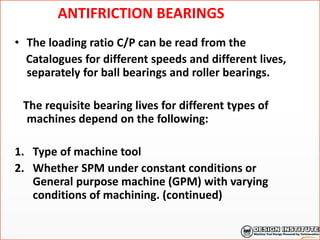 ANTIFRICTION BEARINGS
• The loading ratio C/P can be read from the
Catalogues for different speeds and different lives,
separately for ball bearings and roller bearings.
The requisite bearing lives for different types of
machines depend on the following:
1. Type of machine tool
2. Whether SPM under constant conditions or
General purpose machine (GPM) with varying
conditions of machining. (continued)
 