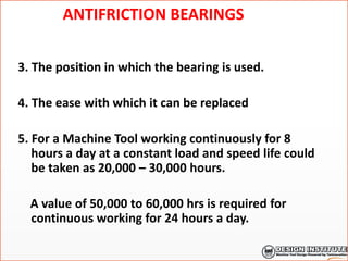 ANTIFRICTION BEARINGS
3. The position in which the bearing is used.
4. The ease with which it can be replaced
5. For a Machine Tool working continuously for 8
hours a day at a constant load and speed life could
be taken as 20,000 – 30,000 hours.
A value of 50,000 to 60,000 hrs is required for
continuous working for 24 hours a day.
 