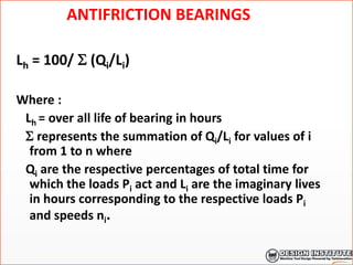 ANTIFRICTION BEARINGS
Lh = 100/  (Qi/Li)
Where :
Lh = over all life of bearing in hours
 represents the summation of Qi/Li for values of i
from 1 to n where
Qi are the respective percentages of total time for
which the loads Pi act and Li are the imaginary lives
in hours corresponding to the respective loads Pi
and speeds ni.
 
