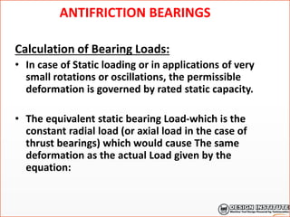 ANTIFRICTION BEARINGS
Calculation of Bearing Loads:
• In case of Static loading or in applications of very
small rotations or oscillations, the permissible
deformation is governed by rated static capacity.
• The equivalent static bearing Load-which is the
constant radial load (or axial load in the case of
thrust bearings) which would cause The same
deformation as the actual Load given by the
equation:
 