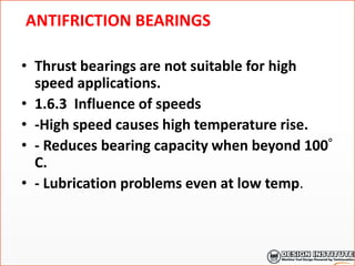 ANTIFRICTION BEARINGS
• Thrust bearings are not suitable for high
speed applications.
• 1.6.3 Influence of speeds
• -High speed causes high temperature rise.
• - Reduces bearing capacity when beyond 100
C.
• - Lubrication problems even at low temp.
 