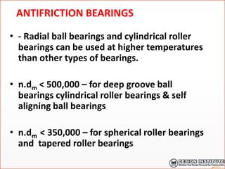 ANTIFRICTION BEARINGS
• - Radial ball bearings and cylindrical roller
bearings can be used at higher temperatures
than other types of bearings.
• n.dm < 500,000 – for deep groove ball
bearings cylindrical roller bearings & self
aligning ball bearings
• n.dm < 350,000 – for spherical roller bearings
and tapered roller bearings
 