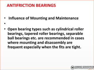 ANTIFRICTION BEARINGS
• Influence of Mounting and Maintenance
•
• Open bearing types such as cylindrical roller
bearings, tapered roller bearings, separable
ball bearings etc. are recommended in cases
where mounting and disassembly are
frequent especially when the fits are tight.
 