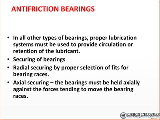 ANTIFRICTION BEARINGS
• In all other types of bearings, proper lubrication
systems must be used to provide circulation or
retention of the lubricant.
• Securing of bearings
• Radial securing by proper selection of fits for
bearing races.
• Axial securing – the bearings must be held axially
against the forces tending to move the bearing
races.
 