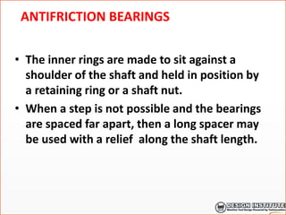 ANTIFRICTION BEARINGS
• The inner rings are made to sit against a
shoulder of the shaft and held in position by
a retaining ring or a shaft nut.
• When a step is not possible and the bearings
are spaced far apart, then a long spacer may
be used with a relief along the shaft length.
 