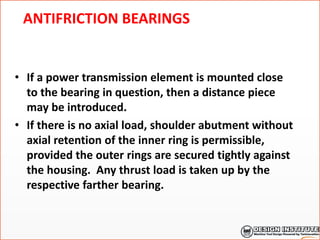 ANTIFRICTION BEARINGS
• If a power transmission element is mounted close
to the bearing in question, then a distance piece
may be introduced.
• If there is no axial load, shoulder abutment without
axial retention of the inner ring is permissible,
provided the outer rings are secured tightly against
the housing. Any thrust load is taken up by the
respective farther bearing.
 