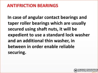 ANTIFRICTION BEARINGS
In case of angular contact bearings and
taper roller bearings which are usually
secured using shaft nuts, it will be
expedient to use a standard lock washer
and an additional thin washer, in
between in order enable reliable
securing.
 