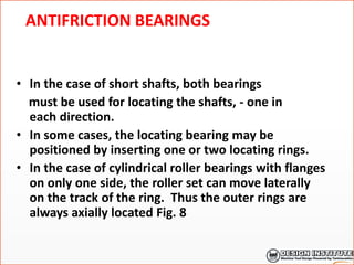 ANTIFRICTION BEARINGS
• In the case of short shafts, both bearings
must be used for locating the shafts, - one in
each direction.
• In some cases, the locating bearing may be
positioned by inserting one or two locating rings.
• In the case of cylindrical roller bearings with flanges
on only one side, the roller set can move laterally
on the track of the ring. Thus the outer rings are
always axially located Fig. 8
 