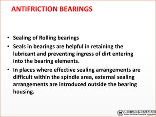 ANTIFRICTION BEARINGS
• Sealing of Rolling bearings
• Seals in bearings are helpful in retaining the
lubricant and preventing ingress of dirt entering
into the bearing elements.
• In places where effective sealing arrangements are
difficult within the spindle area, external sealing
arrangements are introduced outside the bearing
housing.
 