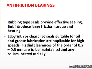 ANTIFRICTION BEARINGS
• Rubbing type seals provide effective sealing.
But introduce large friction torque and
heating.
• Labyrinth or clearance seals suitable for oil
and grease lubrication are applicable for high
speeds. Radial clearances of the order of 0.2
– 0.3 mm are to be maintained and any
collars located radially.
 
