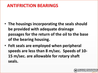 ANTIFRICTION BEARINGS
• The housings incorporating the seals should
be provided with adequate drainage
passages for the return of the oil to the base
of the bearing housing.
• Felt seals are employed when peripheral
speeds are less than 8 m/sec. Speeds of 10-
15 m/sec. are allowable for rotary shaft
seals.
 