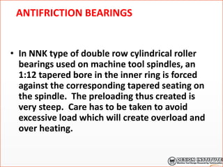 ANTIFRICTION BEARINGS
• In NNK type of double row cylindrical roller
bearings used on machine tool spindles, an
1:12 tapered bore in the inner ring is forced
against the corresponding tapered seating on
the spindle. The preloading thus created is
very steep. Care has to be taken to avoid
excessive load which will create overload and
over heating.
 