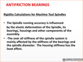 ANTIFRICTION BEARINGS
Rigidity Calculations for Machine Tool Spindles
• The Spindle running accuracy is influenced
by the elastic deformation of the Spindle, its
bearings, housings and other components of the
assembly.
• -The over all stiffness of the spindle system is
mainly affected by the stiffness of the bearings and
the spindle diameter. The housing stiffness has the
least effect.
 