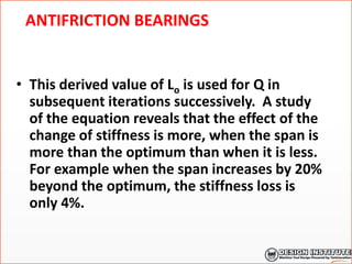 ANTIFRICTION BEARINGS
• This derived value of Lo is used for Q in
subsequent iterations successively. A study
of the equation reveals that the effect of the
change of stiffness is more, when the span is
more than the optimum than when it is less.
For example when the span increases by 20%
beyond the optimum, the stiffness loss is
only 4%.
 
