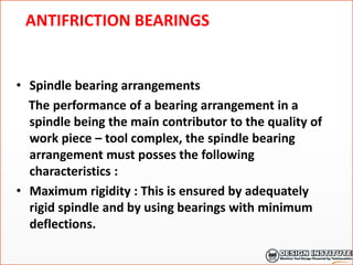 ANTIFRICTION BEARINGS
• Spindle bearing arrangements
The performance of a bearing arrangement in a
spindle being the main contributor to the quality of
work piece – tool complex, the spindle bearing
arrangement must posses the following
characteristics :
• Maximum rigidity : This is ensured by adequately
rigid spindle and by using bearings with minimum
deflections.
 