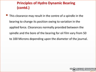  This clearance may result in the centre of a spindle in the
bearing to change its position owing to variation in the
applied force. Clearances normally provided between the
spindle and the bore of the bearing for oil film vary from 50
to 100 Microns depending upon the diameter of the journal.
Principles of Hydro Dynamic Bearing
(contd.)
60
 