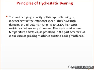  The load carrying capacity of this type of bearing is
independent of the rotational speed. They have high
damping properties, high running accuracy, high wear
resistance but are very expensive. These are used where
temperature effects cause problems in the part accuracy as
in the case of grinding machines and fine boring machines.
Principles of Hydrostatic Bearing
63
 