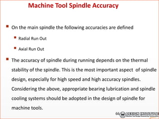  On the main spindle the following accuracies are defined
 Radial Run Out
 Axial Run Out
 The accuracy of spindle during running depends on the thermal
stability of the spindle. This is the most important aspect of spindle
design, especially for high speed and high accuracy spindles.
Considering the above, appropriate bearing lubrication and spindle
cooling systems should be adopted in the design of spindle for
machine tools.
Machine Tool Spindle Accuracy
66
 