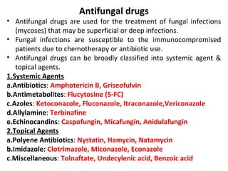 Antifungal drugs
• Antifungal drugs are used for the treatment of fungal infections
(mycoses) that may be superficial or deep infections.
• Fungal infections are susceptible to the immunocompromised
patients due to chemotherapy or antibiotic use.
• Antifungal drugs can be broadly classified into systemic agent &
topical agents.
1.Systemic Agents
a.Antibiotics: Amphotericin B, Griseofulvin
b.Antimetabolites: Flucytosine (5-FC)
c.Azoles: Ketoconazole, Fluconazole, Itraconazole,Vericonazole
d.Allylamine: Terbinafine
e.Echinocandins: Caspofungin, Micafungin, Anidulafungin
2.Topical Agents
a.Polyene Antibiotics: Nystatin, Hamycin, Natamycin
b.Imidazole: Clotrimazole, Miconazole, Econazole
c.Miscellaneous: Tolnaftate, Undecylenic acid, Benzoic acid
 