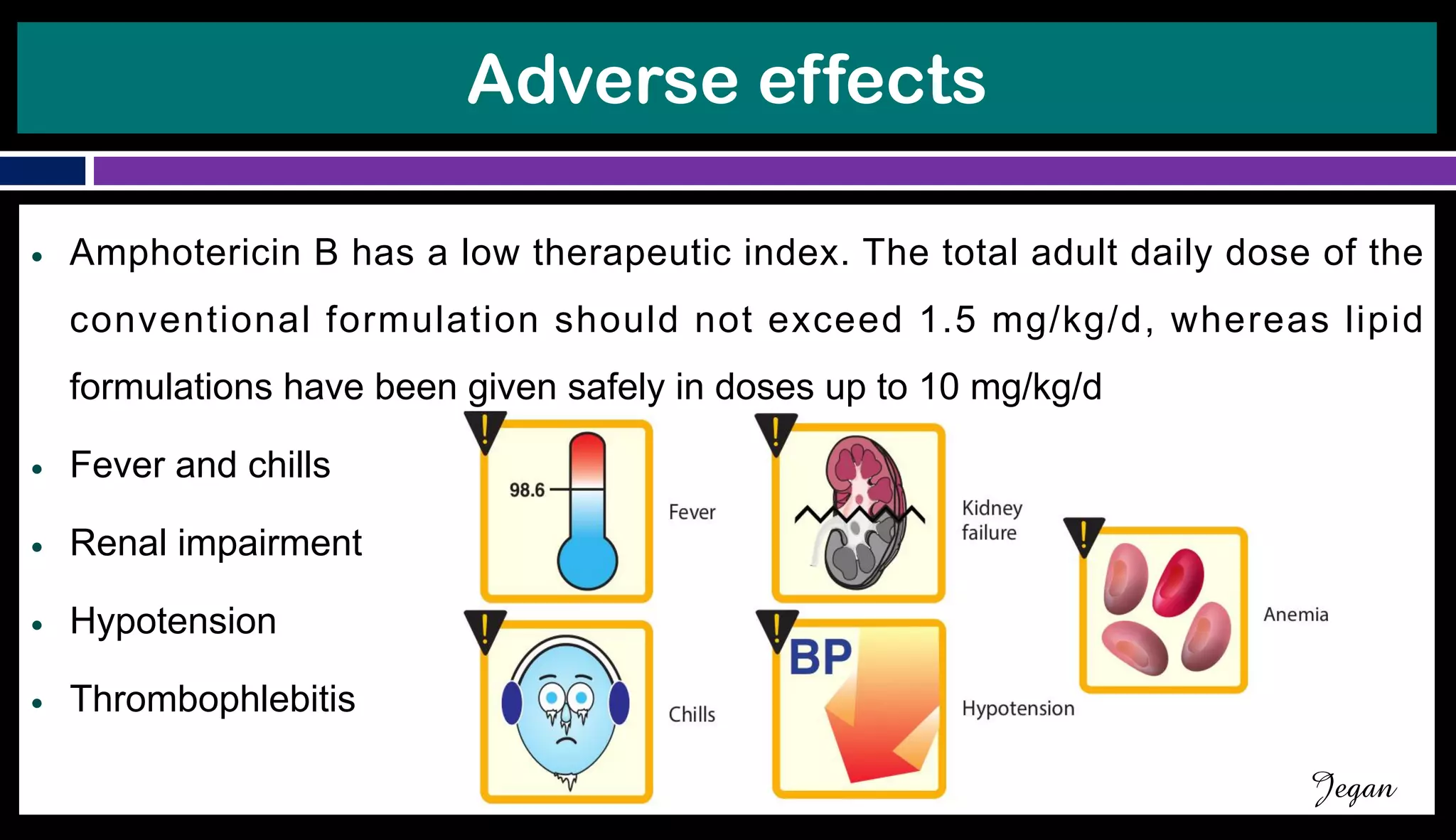 Adverse effects
● Amphotericin B has a low therapeutic index. The total adult daily dose of the
conventional formulation should not exceed 1.5 mg/kg/d, whereas lipid
formulations have been given safely in doses up to 10 mg/kg/d
● Fever and chills
● Renal impairment
● Hypotension
● Thrombophlebitis
Jegan
 