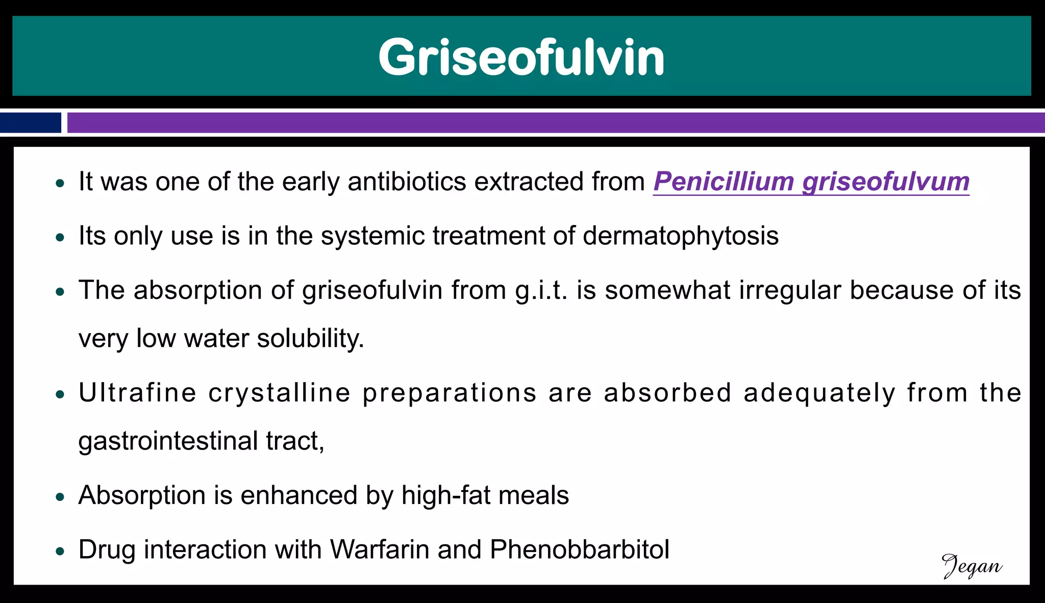 Griseofulvin
● It was one of the early antibiotics extracted from Penicillium griseofulvum
● Its only use is in the systemic treatment of dermatophytosis
● The absorption of griseofulvin from g.i.t. is somewhat irregular because of its
very low water solubility.
● Ultrafine crystalline preparations are absorbed adequately from the
gastrointestinal tract,
● Absorption is enhanced by high-fat meals
● Drug interaction with Warfarin and Phenobbarbitol
Jegan
 