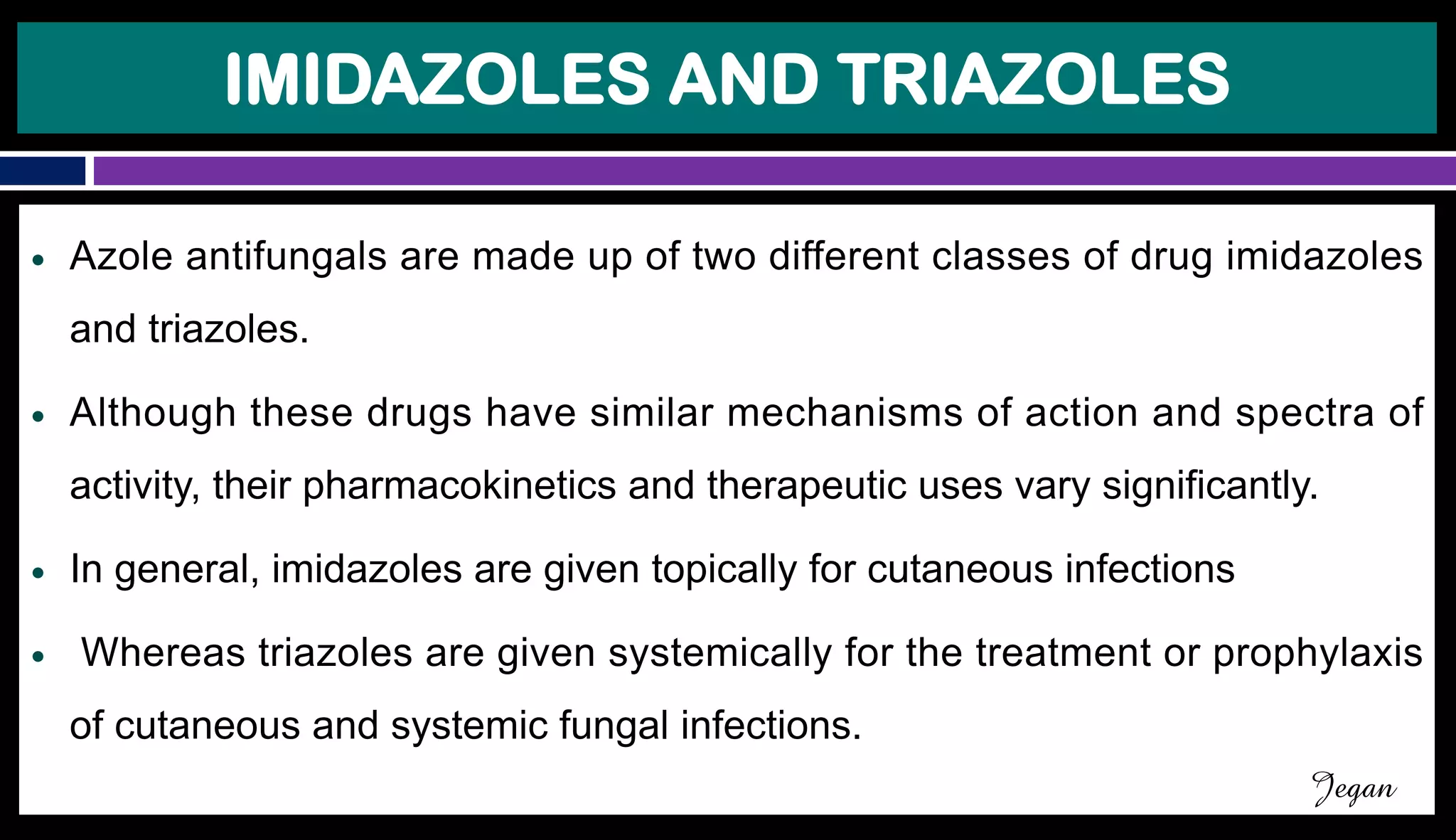 IMIDAZOLES AND TRIAZOLES
● Azole antifungals are made up of two different classes of drug imidazoles
and triazoles.
● Although these drugs have similar mechanisms of action and spectra of
activity, their pharmacokinetics and therapeutic uses vary significantly.
● In general, imidazoles are given topically for cutaneous infections
● Whereas triazoles are given systemically for the treatment or prophylaxis
of cutaneous and systemic fungal infections.
Jegan
 