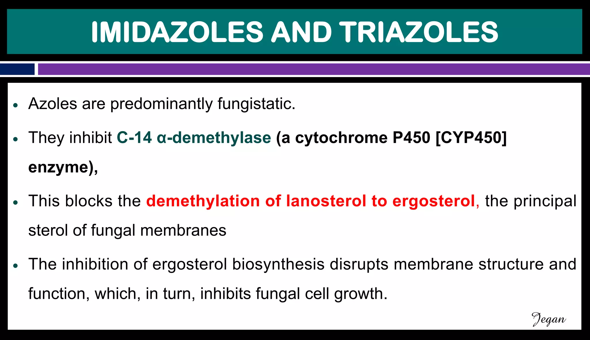 IMIDAZOLES AND TRIAZOLES
● Azoles are predominantly fungistatic.
● They inhibit C-14 α-demethylase (a cytochrome P450 [CYP450]
enzyme),
● This blocks the demethylation of lanosterol to ergosterol, the principal
sterol of fungal membranes
● The inhibition of ergosterol biosynthesis disrupts membrane structure and
function, which, in turn, inhibits fungal cell growth.
Jegan
 