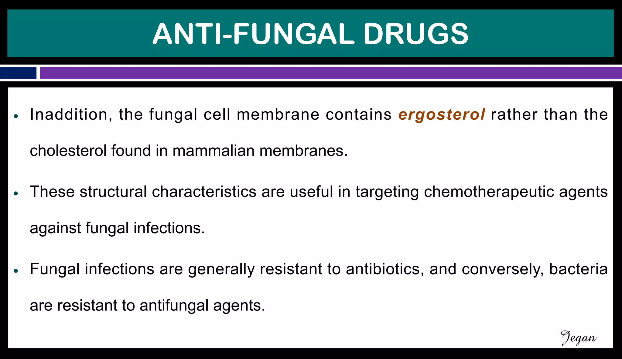 ANTI-FUNGAL DRUGS
● Inaddition, the fungal cell membrane contains ergosterol rather than the
cholesterol found in mammalian membranes.
● These structural characteristics are useful in targeting chemotherapeutic agents
against fungal infections.
● Fungal infections are generally resistant to antibiotics, and conversely, bacteria
are resistant to antifungal agents.
Jegan
 