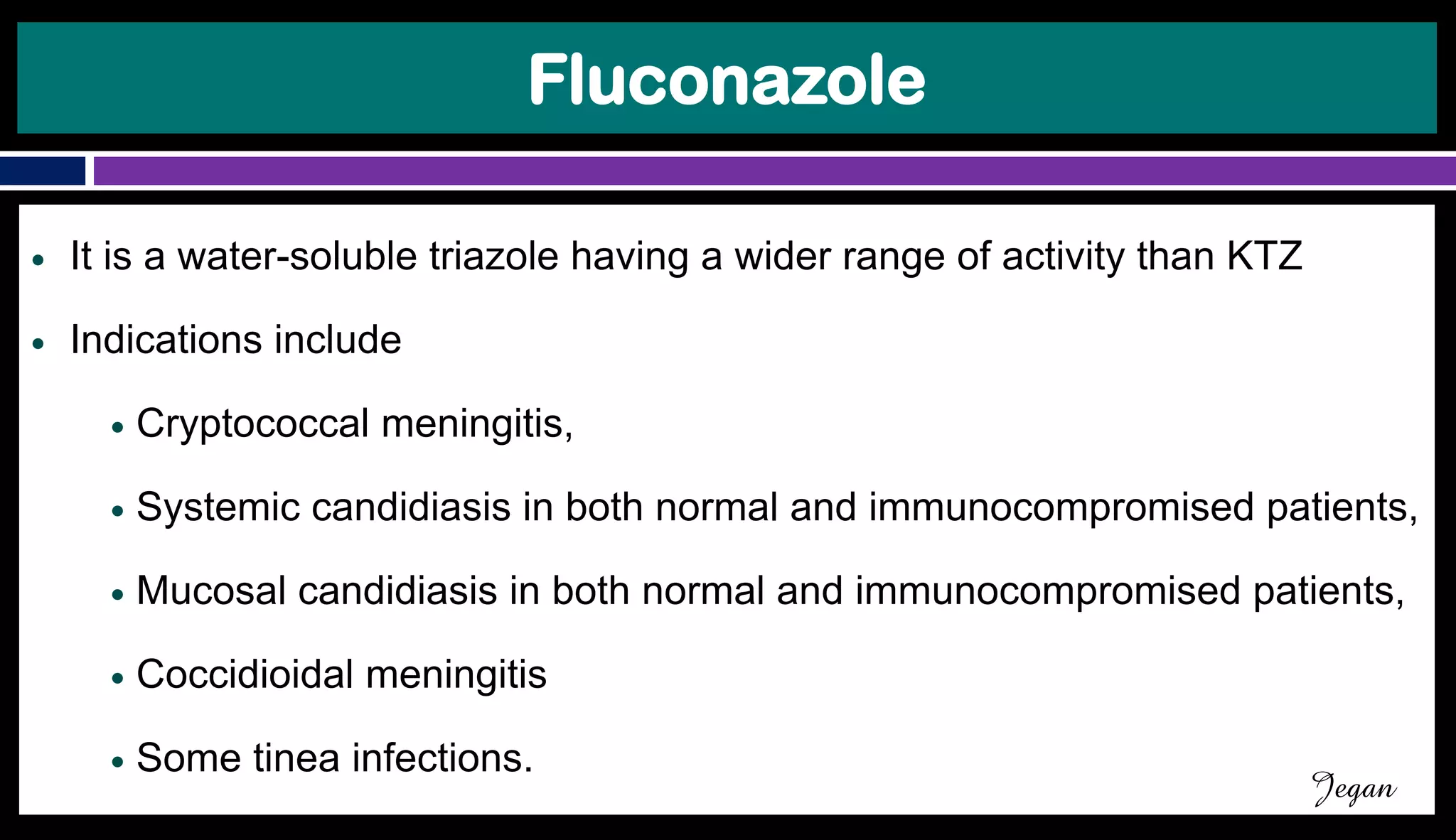 Fluconazole
● It is a water-soluble triazole having a wider range of activity than KTZ
● Indications include
● Cryptococcal meningitis,
● Systemic candidiasis in both normal and immunocompromised patients,
● Mucosal candidiasis in both normal and immunocompromised patients,
● Coccidioidal meningitis
● Some tinea infections.
Jegan
 