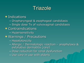 Triazole Indications Oropharyngeal & esophogeal candidiasis Single dose Tx of vulvovaginal candidiasis Contraindications Hypersensitivity Warnings / Precautions Hepatotoxicity Allergic / Dermatologic reaction – anaphylaxis & exfoliative dermatitis (rare) Dose reduction for renal dysfunction Use care in use with elderly 