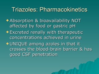 Triazoles: Pharmacokinetics Absorption & bioavailability NOT affected by food or gastric pH Excreted renally with therapeutic concentrations achieved in urine UNIQUE among azoles in that it crosses the blood-brain barrier & has good CSF penetration 