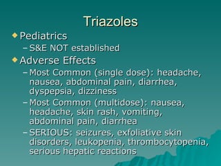 Triazoles Pediatrics S&E NOT established Adverse Effects Most Common (single dose): headache, nausea, abdominal pain, diarrhea, dyspepsia, dizziness Most Common (multidose): nausea, headache, skin rash, vomiting, abdominal pain, diarrhea SERIOUS: seizures, exfoliative skin disorders, leukopenia, thrombocytopenia, serious hepatic reactions 