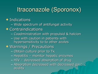 Itraconazole (Sporonox) Indications Wide spectrum of antifungal activity Contraindications Coadministration with propulsid & halcion Use with caution in patients with hypersensitivity to to other azoles Warnings / Precautions Obtain culture prior to Tx Hepatitis – monitor hepatic enzymes HIV – decreased absorption of drug Absorption decreased with decreased gastric acidity 