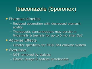 Itraconazole (Sporonox) Pharmacokinetics Reduced absorption with decreased stomach acidity Therapeutic concentrations may persist in fingernails & toenails for up to 6 mo after D/C Adverse Effects Greater specificity for P450 3A4 enzyme system Overdose NOT removed by dialysis Gastric lavage & sodium bicarbonate 
