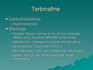Terbinafine  Contraindications Hypersensitivity Warnings Hepatic failure: worse in Hx of liver disease Assess liver function BEFORE prescribing Ophthalmic: changes in ocular lens & retina Neutropenia: reversible if D/C’d Dermatologic: SJS, toxic epidermal necrolysis Renal: do not use with significant renal impairment 