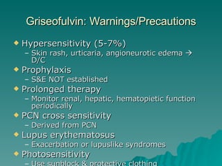 Griseofulvin: Warnings/Precautions Hypersensitivity (5-7%) Skin rash, urticaria, angioneurotic edema    D/C Prophylaxis S&E NOT established Prolonged therapy Monitor renal, hepatic, hematopietic function periodically PCN cross sensitivity Derived from PCN Lupus erythematosus Exacerbation or lupuslike syndromes Photosensitivity Use sunblock & protective clothing 