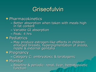 Griseofulvin Pharmacokinetics Better absorption when taken with meals high in fat content Variable GI absorption Peak: 4 hrs Pediatrics May produce estrogen-like effects in children: enlarged breasts, hyperpigmentation of areola, nipple & external genitalia Pregnancy Category C: embryotoxic & teratogenic Monitor Baseline & periodic: renal, liver, hematopoietic function 