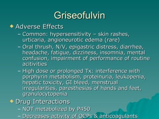 Griseofulvin Adverse Effects Common: hypersensitivity – skin rashes, urticaria, angioneurotic edema (rare) Oral thrush, N/V, epigastric distress, diarrhea, headache, fatigue, dizziness, insomnia, mental confusion, impairment of performance of routine acitivities High dose or prolonged Tx: interference with porphyrin metabolism, proteinuria, leukopenia, hepatic toxicity, GI bleed, menstrual irregularities, paresthesias of hands and feet, granulocytopenia Drug Interactions NOT metabolized by P450 Decreases activity of OCPs & anticoagulants 