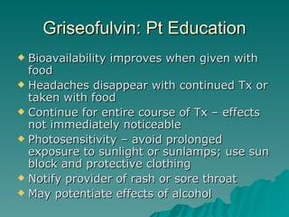 Griseofulvin: Pt Education Bioavailability improves when given with food Headaches disappear with continued Tx or taken with food Continue for entire course of Tx – effects not immediately noticeable Photosensitivity – avoid prolonged exposure to sunlight or sunlamps; use sun block and protective clothing Notify provider of rash or sore throat May potentiate effects of alcohol 